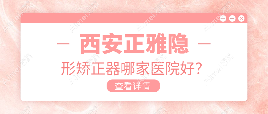 西安正雅隐形矫正器哪家医院好?排名前十医院有德美/陕西优乐雁塔店