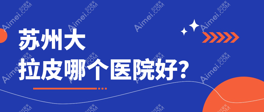 苏州大拉皮哪个医院好?硬实力声誉相比:星范|卫康|时代等10家