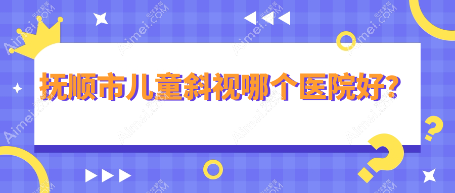 抚顺市儿童斜视哪个医院好?2024排名:海睿、、等入围!附价目表