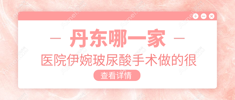 丹东哪一家医院伊婉玻尿酸手术做的很好?全新丹东伊婉玻尿酸排名TOP2医院公布