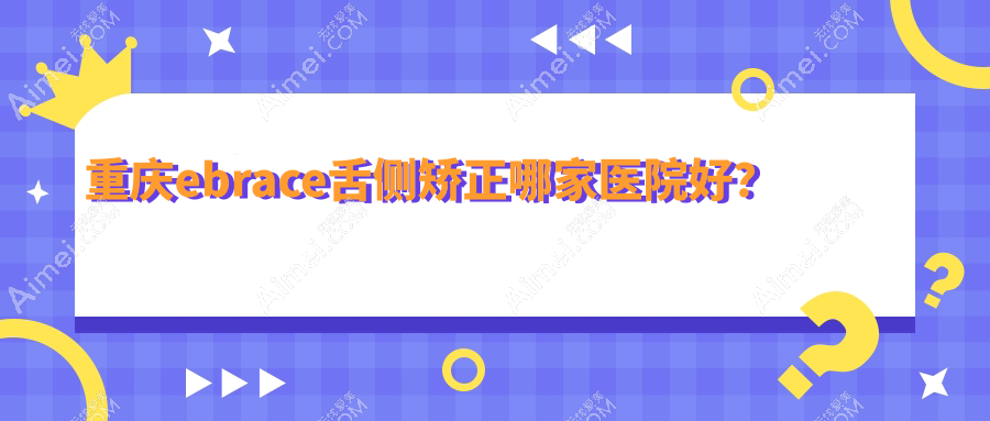 重庆ebrace舌侧矫正哪家医院好?排名前十医院有沙坪坝茉茉/福莱堡德品医院