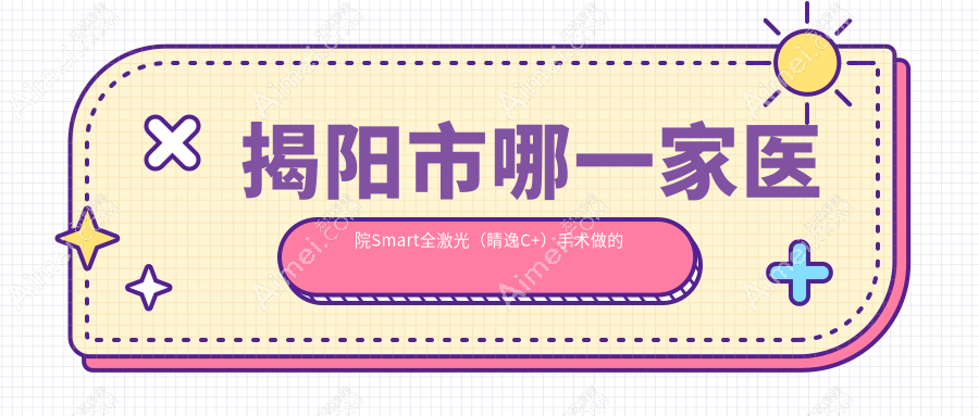 揭阳市哪一家医院Smart全激光(睛逸C+)手术做的比较好?全新揭阳市Smart全激光(睛逸C+)排行TOP2医院公布