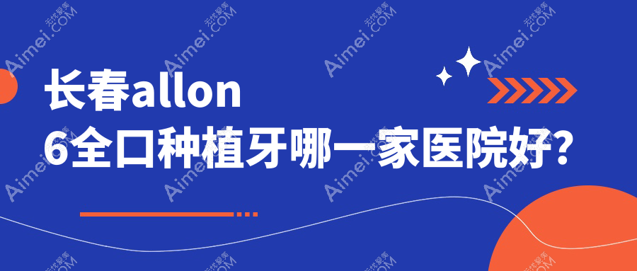 长春allon6全口种植牙哪一家医院好?长春全口即刻种植牙/allon4全口种植牙选择这几家