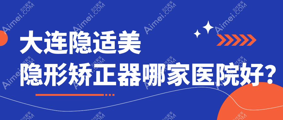 大连隐适美隐形矫正器哪家医院好?排名前十医院有洁雅医院/米嘉