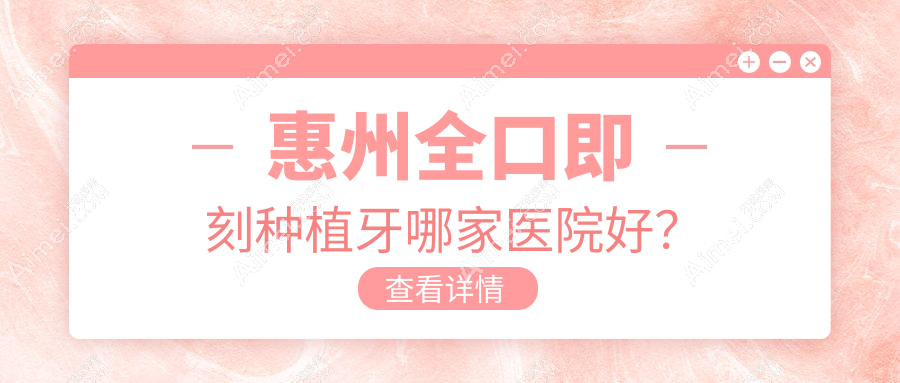 惠州全口即刻种植牙哪家医院好？排名前十医院有雅莱/惠城仲德康