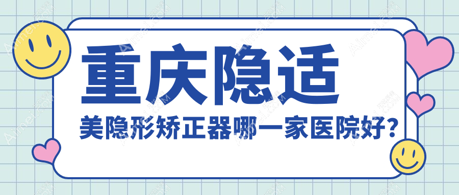 重庆隐适美隐形矫正器哪一家医院好?排名前十医院有涪陵徐成林/艾微笑渝北两江春城店