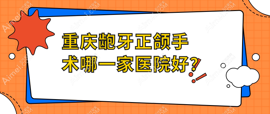 重庆龅牙正颌手术哪一家医院好?重庆双颌前突正颌手术/凸嘴正颌手术可选这几家