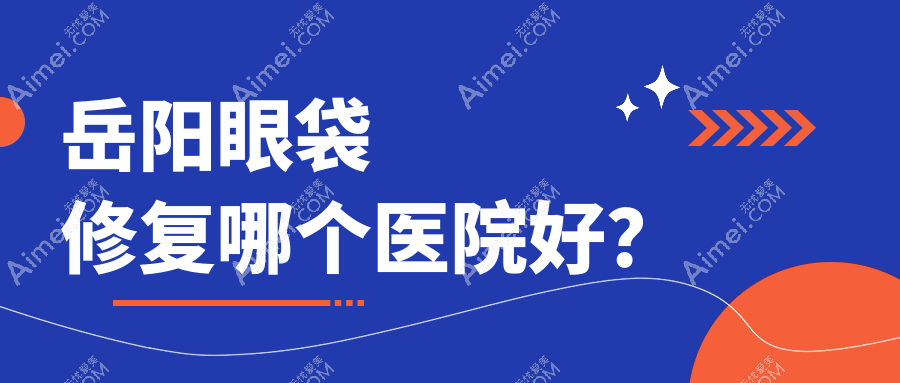 岳阳眼袋修复哪个医院好?2024排行:你美、桃花仙、阳光等入选!附价目表