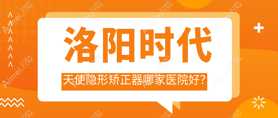 洛阳时代天使隐形矫正器哪家医院好?排名前十医院有牙大夫/景华路泰康拜博