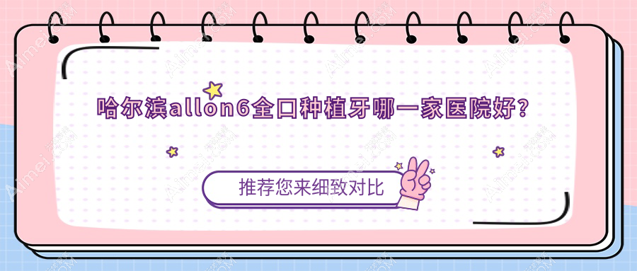 哈尔滨allon6全口种植牙哪一家医院好?哈尔滨全口种植牙/allon4全口种植牙挑选这几家