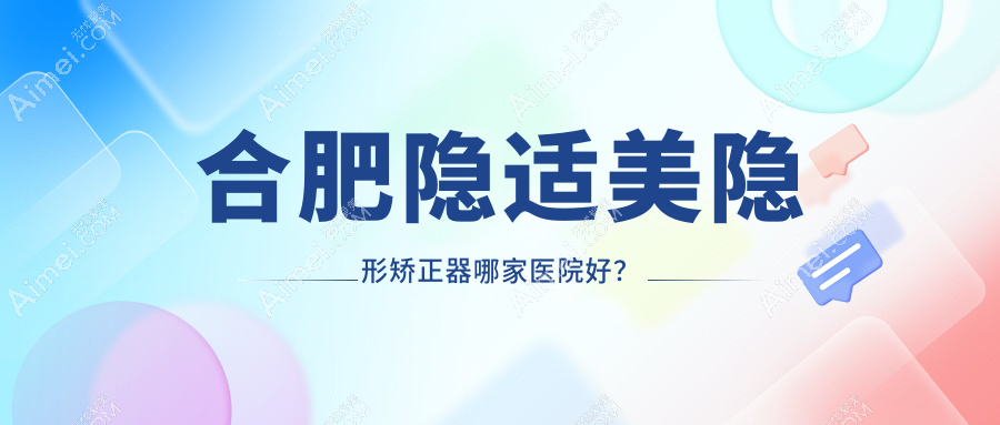 合肥隐适美隐形矫正器哪家医院好?合肥正雅隐形矫正器/时代天使隐形矫正器挑选这几个