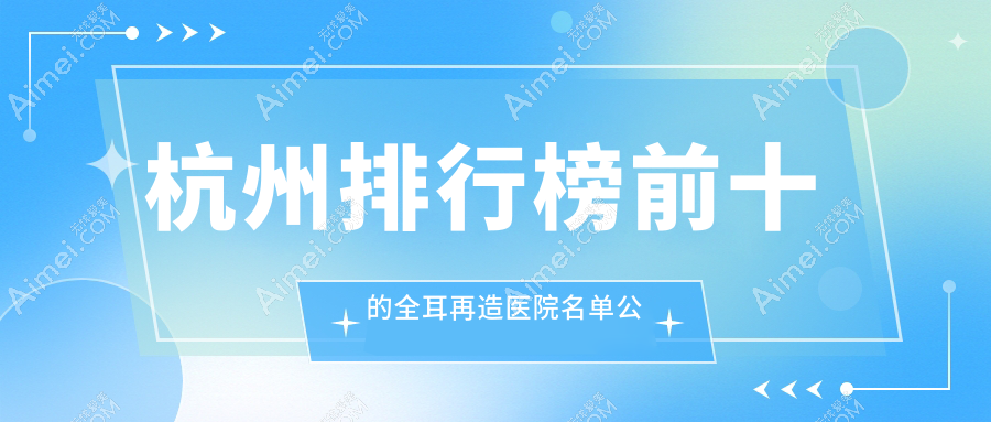 杭州排行榜前十的全耳再造医院名单公布(推荐杭州全耳再造较好的十家医院)
