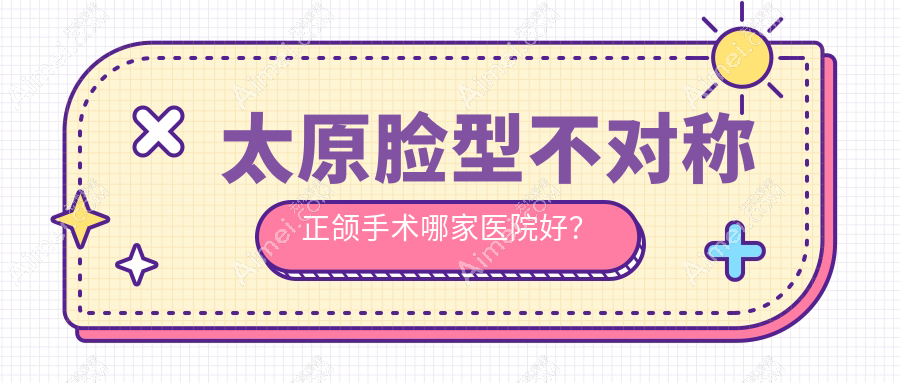 太原脸型不对称正颌手术哪家医院好?排名前十医院有爱德/亿康经典家园店