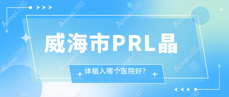 威海市PRL晶体植入哪个医院好?精选1家本地技术比较高的整形机构