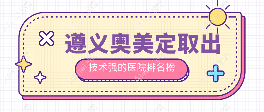 遵义奥美定取出技术强的医院排名榜 遵义奥美定取出技术强的医院排名榜