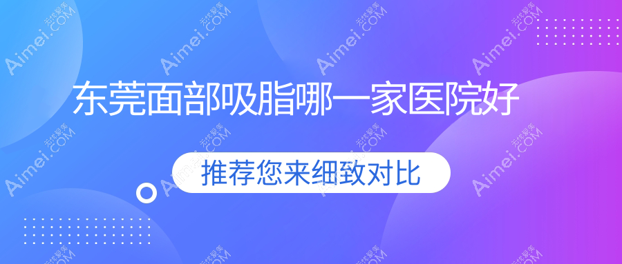 东莞面部吸脂哪一家医院好?整形医院、人气评测费用价目表总览!