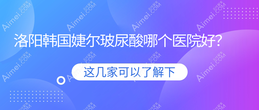 洛阳韩国婕尔玻尿酸哪个医院好?实力人气对比:毛大夫|莱尔美|爱尚等10家