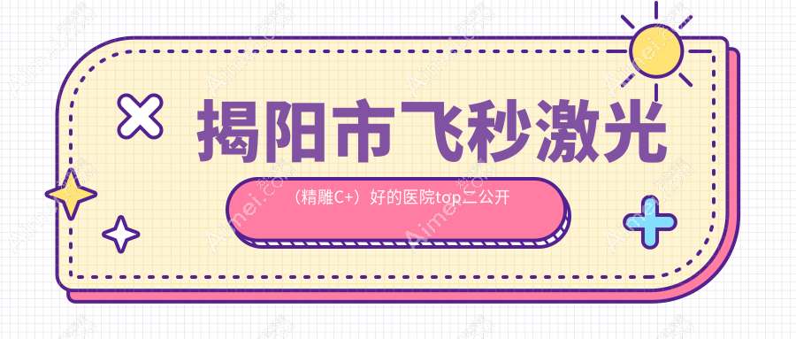 揭阳市飞秒激光(精雕C+)好的医院top二公开:希玛林顺潮眼科、希玛林顺潮眼科、等有名气大医生