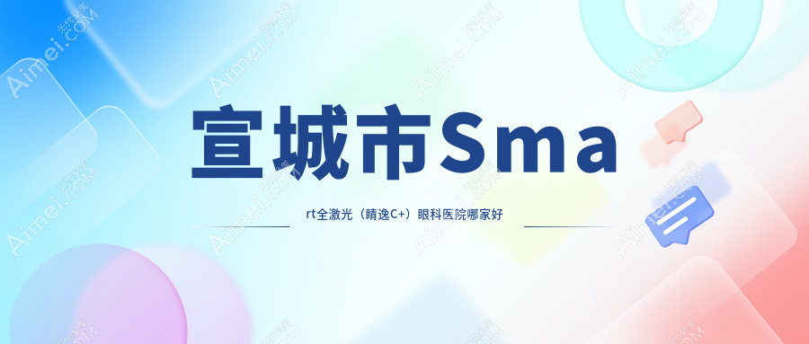 宣城市Smart全激光(睛逸C+)哪家好?推荐宣城市Smart全激光(睛逸C+)口碑不错还正规的医院