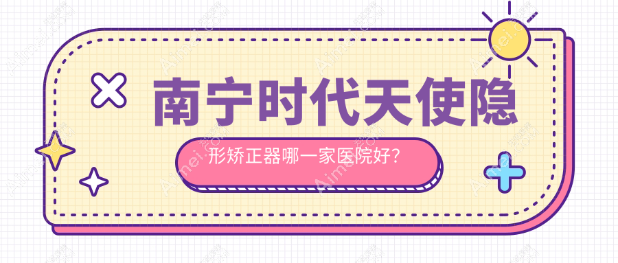 南宁时代天使隐形矫正器哪一家医院好?南宁正雅隐形矫正器/隐适美隐形矫正器挑选这几家