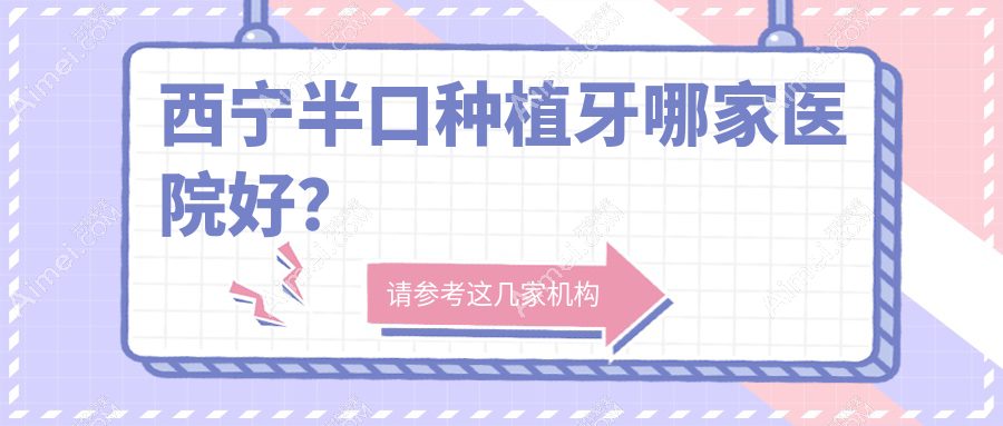 西宁半口种植牙哪家医院好?西宁全口种植牙/单颗种植牙挑选这几家
