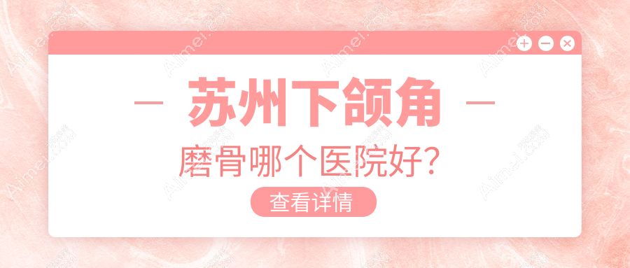 苏州下颌角磨骨哪个医院好?乐桥疤痕/耳鼻喉医院/玉林华美等这十家技术很好