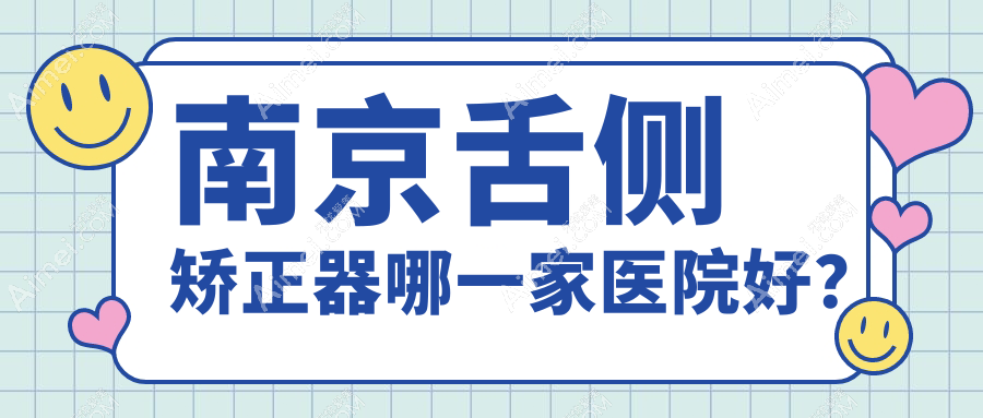 南京舌侧矫正器哪一家医院好?排名前十医院有仁杉/栖霞睿白
