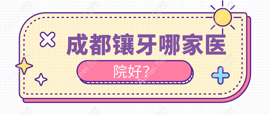 成都镶牙哪家医院好?成都烤瓷牙/美容冠可选这几个