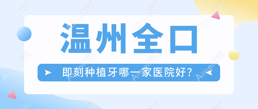 温州全口即刻种植牙哪一家医院好?排名前十医院有平阳茗芽/拜尔医院