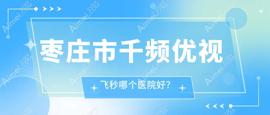 枣庄市千频优视飞秒哪个医院好?2024排名:启明||等入选!附价目表