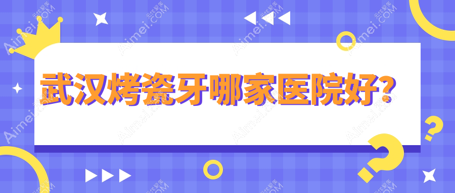 武汉烤瓷牙哪家医院好?武汉树脂贴面/全瓷牙可选这些