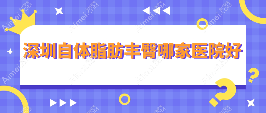 深圳自体脂肪丰臀哪家医院好?整形医院、声誉测评价格收费表总览!