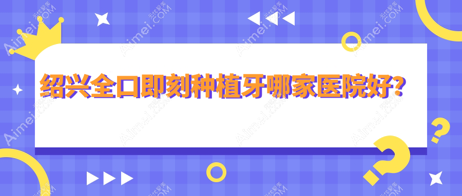 绍兴全口即刻种植牙哪家医院好?排名前十医院有诸暨市修元/嵊州医院