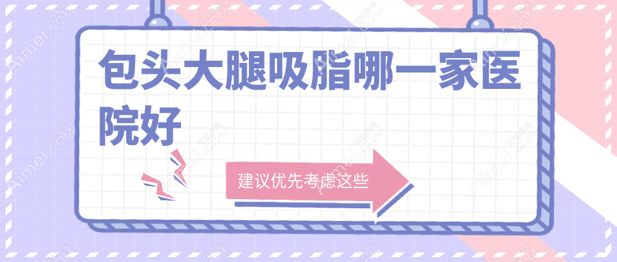 包头大腿吸脂哪一家医院好?整形医院、声誉评价收费收费表一览!