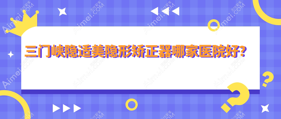 三门峡隐适美隐形矫正器哪家医院好?三门峡隐适美隐形矫正器的医院有小燕子/湖滨古月