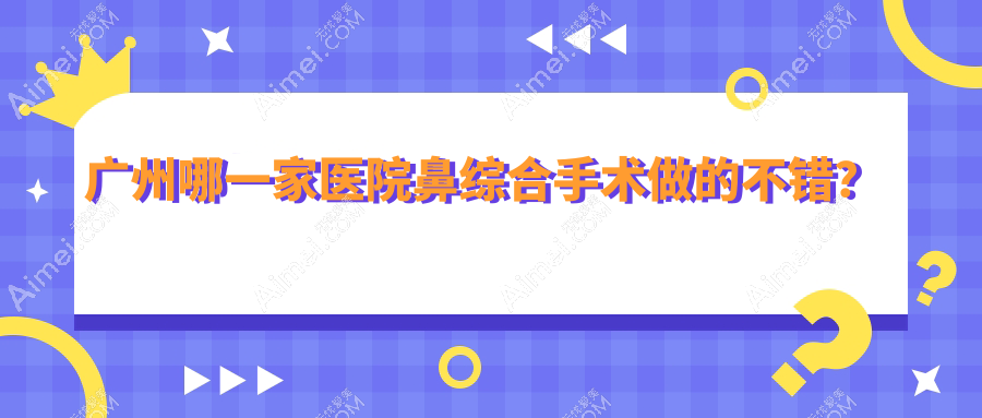 广州哪一家医院鼻综合手术做的不错?全新广州鼻综合排名榜单TOP10医院出炉