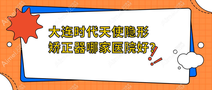 大连时代天使隐形矫正器哪家医院好?排名前十医院有康贝佳/美丽雅