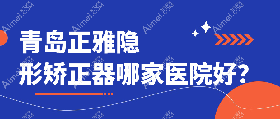 青岛正雅隐形矫正器哪家医院好？青岛时代天使隐形矫正器/隐适美隐形矫正器挑选这几家