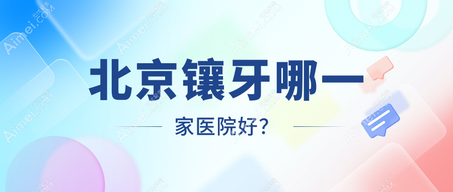 北京镶牙哪一家医院好?排名前十医院有王府井医院第一/友邻同合