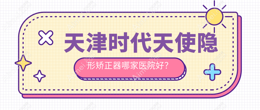 天津时代天使隐形矫正器哪家医院好?天津正雅隐形矫正器/隐适美隐形矫正器甄选这些