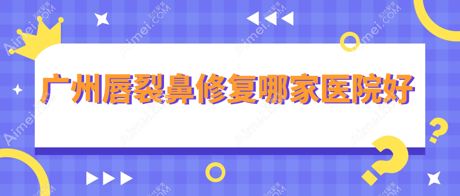 广州唇裂鼻修复哪家医院好?整形医院、口碑评测价格收费表总览!