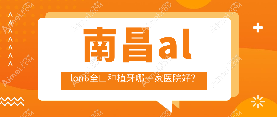 南昌allon6全口种植牙哪一家医院好?排名前十医院有皓圣/达芬奇