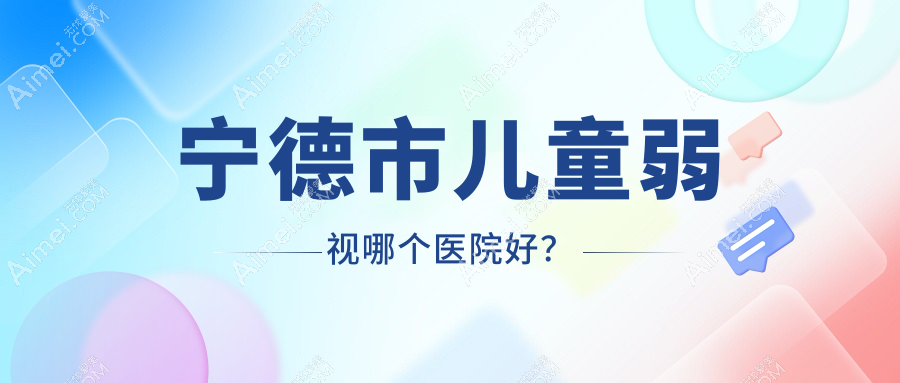 宁德市儿童弱视哪个医院好?爱熙视光、明心眼科、爱尔眼科等这3家技术很好