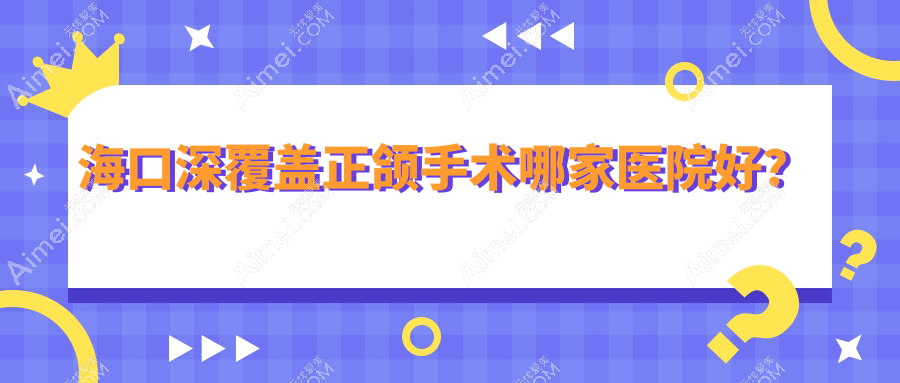 海口深覆盖正颌手术哪家医院好?海口深覆盖正颌手术的医院有澄迈县老城陈陈/琼山优根