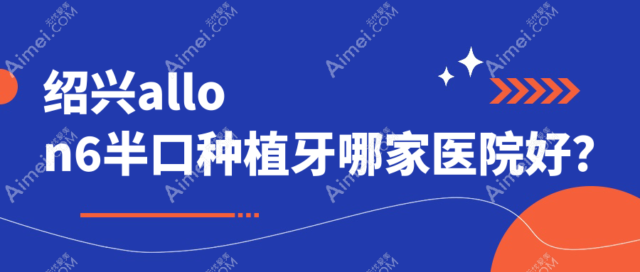 绍兴allon6半口种植牙哪家医院好?绍兴半口即刻种植牙/半口即刻负重种植牙可选这几个