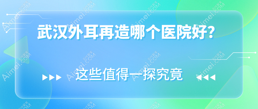 武汉外耳再造哪个医院好?技术力口碑对比:新至美/五洲/匠歆天巧等10家