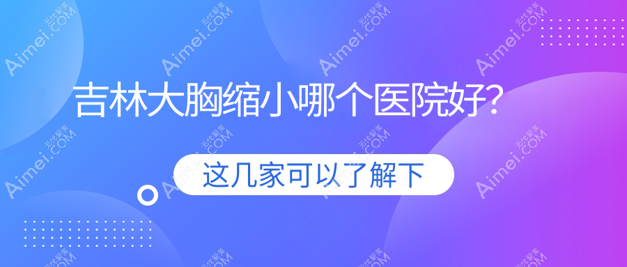 吉林大胸缩小哪个医院好？2024排名榜单:中妍/市星范/中妍等上榜！附收费表