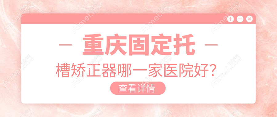 重庆固定托槽矫正器哪一家医院好?重庆舌侧矫正器/隐形矫正器挑选这几家