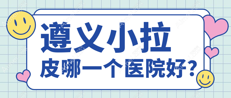 遵义小拉皮哪一个医院好?特选5家当地实力较高的整形机构