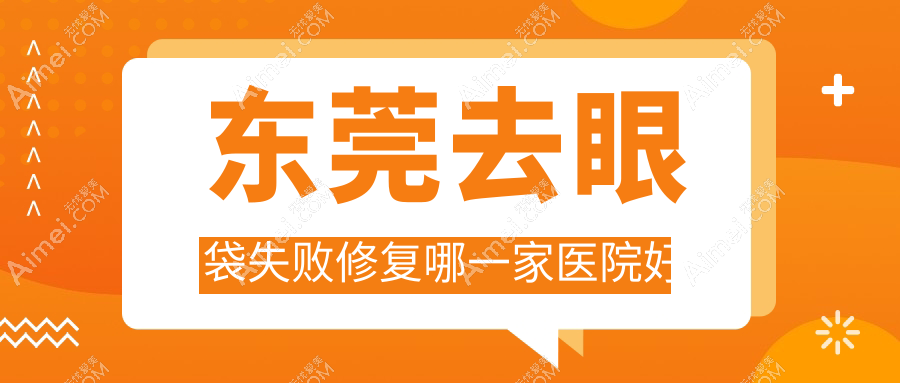 东莞去眼袋失败修复哪一家医院好?整形医院、声誉评价收费价格表预览!